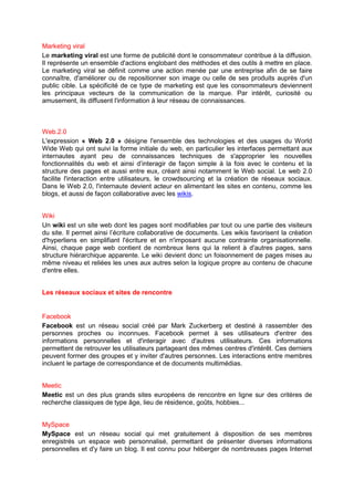 Marketing viral
Le marketing viral est une forme de publicité dont le consommateur contribue à la diffusion.
Il représente un ensemble d'actions englobant des méthodes et des outils à mettre en place.
Le marketing viral se définit comme une action menée par une entreprise afin de se faire
connaître, d'améliorer ou de repositionner son image ou celle de ses produits auprès d'un
public cible. La spécificité de ce type de marketing est que les consommateurs deviennent
les principaux vecteurs de la communication de la marque. Par intérêt, curiosité ou
amusement, ils diffusent l'information à leur réseau de connaissances.



Web.2.0
L'expression « Web 2.0 » désigne l'ensemble des technologies et des usages du World
Wide Web qui ont suivi la forme initiale du web, en particulier les interfaces permettant aux
internautes ayant peu de connaissances techniques de s'approprier les nouvelles
fonctionnalités du web et ainsi d’interagir de façon simple à la fois avec le contenu et la
structure des pages et aussi entre eux, créant ainsi notamment le Web social. Le web 2.0
facilite l'interaction entre utilisateurs, le crowdsourcing et la création de réseaux sociaux.
Dans le Web 2.0, l'internaute devient acteur en alimentant les sites en contenu, comme les
blogs, et aussi de façon collaborative avec les wikis.


Wiki
Un wiki est un site web dont les pages sont modifiables par tout ou une partie des visiteurs
du site. Il permet ainsi l’écriture collaborative de documents. Les wikis favorisent la création
d'hyperliens en simplifiant l'écriture et en n'imposant aucune contrainte organisationnelle.
Ainsi, chaque page web contient de nombreux liens qui la relient à d'autres pages, sans
structure hiérarchique apparente. Le wiki devient donc un foisonnement de pages mises au
même niveau et reliées les unes aux autres selon la logique propre au contenu de chacune
d'entre elles.


Les réseaux sociaux et sites de rencontre


Facebook
Facebook est un réseau social créé par Mark Zuckerberg et destiné à rassembler des
personnes proches ou inconnues. Facebook permet à ses utilisateurs d'entrer des
informations personnelles et d'interagir avec d'autres utilisateurs. Ces informations
permettent de retrouver les utilisateurs partageant des mêmes centres d'intérêt. Ces derniers
peuvent former des groupes et y inviter d'autres personnes. Les interactions entre membres
incluent le partage de correspondance et de documents multimédias.


Meetic
Meetic est un des plus grands sites européens de rencontre en ligne sur des critères de
recherche classiques de type âge, lieu de résidence, goûts, hobbies...


MySpace
MySpace est un réseau social qui met gratuitement à disposition de ses membres
enregistrés un espace web personnalisé, permettant de présenter diverses informations
personnelles et d'y faire un blog. Il est connu pour héberger de nombreuses pages Internet
 