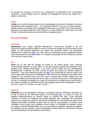 de groupes de musique et de DJs qui y entreposent et présentent leurs compositions
musicales. Le site possède aussi un système de messagerie et permet par ailleurs de «
poster » ses photos.


Twitter
Twitter est un outil de réseau social et de microbloggage qui permet à l’utilisateur d’envoyer
gratuitement des messages brefs – 140 caractères maximum, soit une ou deux phrases –
appelés tweets, par Internet, par messagerie instantanée ou par SMS. Outre cette concision
imposée, la principale différence entre Twitter et un blog traditionnel réside dans le fait que
Twitter n’invite pas les lecteurs à commenter les messages postés.


Les sites de partage


Dailymotion
Dailymotion (nom anglais signifiant littéralement « mouvement quotidien ») est une
entreprise d'origine française offrant un service en ligne de partage et de visionnage de clips
vidéos. Le site dispose également d'un moteur de recherche interne. Les recherches
s'effectuent en tapant des tags, des mots clés. Les internautes peuvent également laisser
leurs impressions sur les vidéos grâce à un système de postage de commentaires et donner
une note pour chaque vidéo.


Flikr
Flickr est un site web de partage de photos et de vidéos gratuit, avec certaines
fonctionnalités payantes. En plus d'être un site web populaire auprès des utilisateurs pour
partager leurs photos personnelles, il est aussi souvent utilisé par des photographes
professionnels. L'interface de Flickr permet de gérer ses photos de manière rapide et
interactive : il est ainsi possible de saisir les tags, titre et descriptif de chaque image et de
voir la page finale mise à jour immédiatement. Flickr permet aux utilisateurs de classer leurs
images en leur associant des mots clés, ceux-ci pouvant être ensuite utilisés pour des
recherches ciblées, par exemple par lieu ou sujet. Le site permet à la fois un stockage public
et privé. Un utilisateur chargeant une image sur le site peut ainsi déterminer qui aura accès à
son image en réglant les contrôles d'accès. Ces réglages peuvent être catégorisés « privé »,
pour les « amis », la « famille » ou bien « public ».


Wikipedia
Wikipédia est une encyclopédie multilingue, universelle, librement diffusable, disponible sur
le web et écrite par les internautes grâce à la technologie wiki. La version en ligne est
réalisée collaborativement sur Internet, grâce au système des wikis. Toute personne
modifiant le contenu de Wikipédia est censée présenter avec impartialité les principales
opinions sur le sujet d'un article, en assurant la vérifiabilité des informations par l'ajout d'une
référence permettant d'identifier l'auteur initial du point de vue présenté. Le contenu étant
modifiable, aucun article n'est considéré comme achevé, et Wikipédia se présente comme
un projet en constant développement. Il y a une surveillance constante, mais pas de système
de validation par des experts ; aussi l'encyclopédie est-elle l'objet de nombreuses critiques
quant à l'exactitude et la vérifiabilité de son contenu.
 