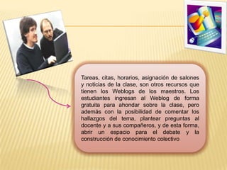 Tareas, citas, horarios, asignación de salones y noticias de la clase, son otros recursos que tienen los Weblogs de los maestros. Los estudiantes ingresan al Weblog de forma gratuita para ahondar sobre la clase, pero además con la posibilidad de comentar los hallazgos del tema, plantear preguntas al docente y a sus compañeros, y de esta forma, abrir un espacio para el debate y la construcción de conocimiento colectivo