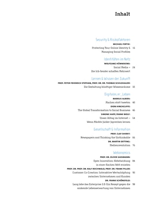 Inhalt




                                  Security & Risikofaktoren
                                                  michael fertik:
                               Protecting Your Online Identity & 16
                                        Managing Social Profiles


                                          Identitäten im Netz
                                          wolfgang hünnekens:
                                                   Social Media – 24
                              Die Ich-Sender schaffen Mehrwert


                              Lernen & Wissen der Zukunft
prof. peter friedrich stephan, prof. dr. dr. thomas schildhauer:
                       Die Gestaltung künftiger Wissensräume 32


                                          Digitales er_Leben
                                                  markus albers:
                                            Machen statt tweeten 40
                                                dion hinchcliffe:
                  The Global Transformation to Social Business 46
                                       simone happ, frank wolf:
                                      Unser Alltag im Internet – 54
                          Wenn Märkte (wider-)sprechen lernen


                                Gesellschaft & Information
                                                prof. clay shirky:
                    Newspapers and Thinking the Unthinkable 66
                                              dr. martin oetting:
                                               Medienrevolution 76


                                                   Webonomics
                                      prof. dr. oliver gassmann:
                                Open Innovation: Hebelwirkung 84
                                   in einer flachen Welt erzielen
        prof. dr. prof. dr. ralf reichwald, prof. dr. frank piller:
             Customer Co-Creation: Interaktive Wertschöpfung 90
                           zwischen Unternehmen und Kunden
                                           dr. frank schönefeld:
             Lang lebe das Enterprise 2.0: Ein Rezept gegen die 98
                 sinkende Lebenserwartung von Unternehmen
 