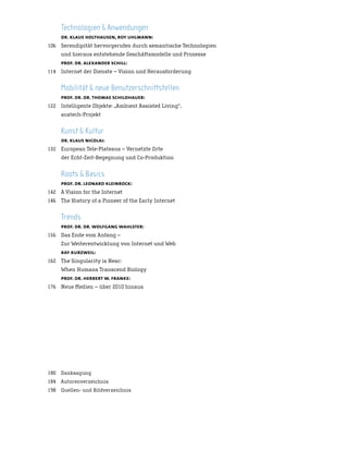 Technologien & Anwendungen
      dr. klaus holthausen, roy uhlmann:
106   Serendipität hervorgerufen durch semantische Technologien
      und hieraus entstehende Geschäftsmodelle und Prozesse
      prof. dr. alexander schill:
114   Internet der Dienste – Vision und Herausforderung


      Mobilität & neue Benutzerschnittstellen
      prof. dr. dr. thomas schildhauer:
122   Intelligente Objekte: „Ambient Assisted Living“,
      acatech-Projekt


      Kunst & Kultur
      dr. klaus nicolai:
132   European Tele-Plateaus – Vernetzte Orte
      der Echt-Zeit-Begegnung und Co-Produktion


      Roots & Basics
      prof. dr. leonard kleinrock:
142   A Vision for the Internet
146   The History of a Pioneer of the Early Internet


      Trends
      prof. dr. dr. wolfgang wahlster:
156   Das Ende vom Anfang –
      Zur Weiterentwicklung von Internet und Web
      ray kurzweil:
162   The Singularity is Near:
      When Humans Transcend Biology
      prof. dr. herbert w. franke:
176   Neue Medien – über 2010 hinaus




180 Danksagung
184 Autorenverzeichnis
198 Quellen- und Bildverzeichnis
 