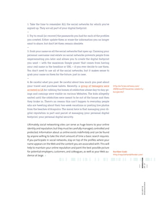 1. Take the time to remember ALL the social networks for which you‘ve
signed up. They are all part of your digital footprint.
–
2. Try to recall (or recover) the passwords you had for each of the profiles
you created. Either update them or erase the information you no longer
want to share, but don’t let them remain obsolete.
–
3. Grab your name on all the social networks that open up. Claiming your
personal username real estate on social networks prevents people from
impersonating you later and allows you to create the digital footprint
you want – with the maximum Google power that comes from having
your real name in the headline or URL – if you ever decide to use them.
You don‘t need to use all of the social networks, but it makes sense to
grab your name on them for the future, just in case.
–
4. Be careful what you post. Be careful about how much you post about
your travel and purchase habits. Recently, a group of teenagers were            http://articles.latimes.com/
arrested in LA for robbing the homes of celebrities whose day-to-day go-        2009/nov/07/local/me-celebrity-
                                                                                burglaries7
ings and comings were visible on various Websites. The kids allegedly
waited until the celebrities were meant to be out of the house and then
they broke in. There‘s no reason this can‘t happen to everyday people
who are tweeting about their two-week vacations or posting live photos
from the beaches of Acapulco. The moral here is that managing your di-
gital reputation is part and parcel of managing your personal digital
footprint, your personal digital security.


Ultimately, social networking sites can serve as huge boons to your online
identity and reputation, but they must be carefully managed, controlled and
protected. Information about us online exists indefinitely and can be found
by anyone willing to take the short amount of time a basic search requires.
If you participate in social networks, stay on top of the profiles where your
name appears on the Web and the content you are associated with. This will
help to maintain your online reputation and paint the best possible picture
for potential employers, customers, and colleagues, as well as your Web au-     further link:
dience at large. <                                                              http://reputationdefender.com/
                                                                                                           webolution
                                                                                                           20 . 21




                                  we                           bo                            lu
                                                                                                           risikofaktoren
                                                                                                           security &
 