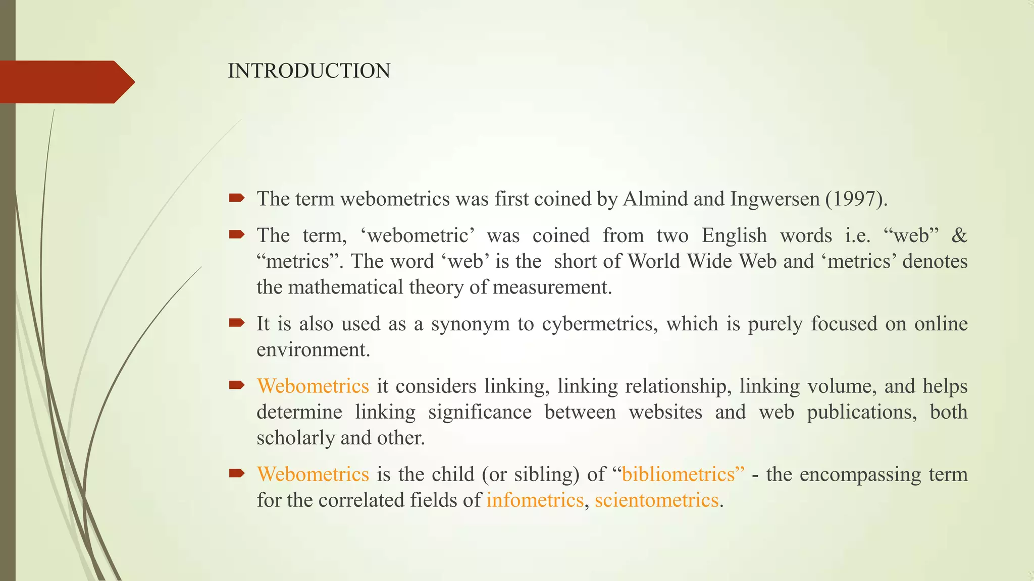 INTRODUCTION
 The term webometrics was first coined by Almind and Ingwersen (1997).
 The term, „webometric‟ was coined from two English words i.e. “web” &
“metrics”. The word „web‟ is the short of World Wide Web and „metrics‟ denotes
the mathematical theory of measurement.
 It is also used as a synonym to cybermetrics, which is purely focused on online
environment.
 Webometrics it considers linking, linking relationship, linking volume, and helps
determine linking significance between websites and web publications, both
scholarly and other.
 Webometrics is the child (or sibling) of “bibliometrics” - the encompassing term
for the correlated fields of infometrics, scientometrics.
 