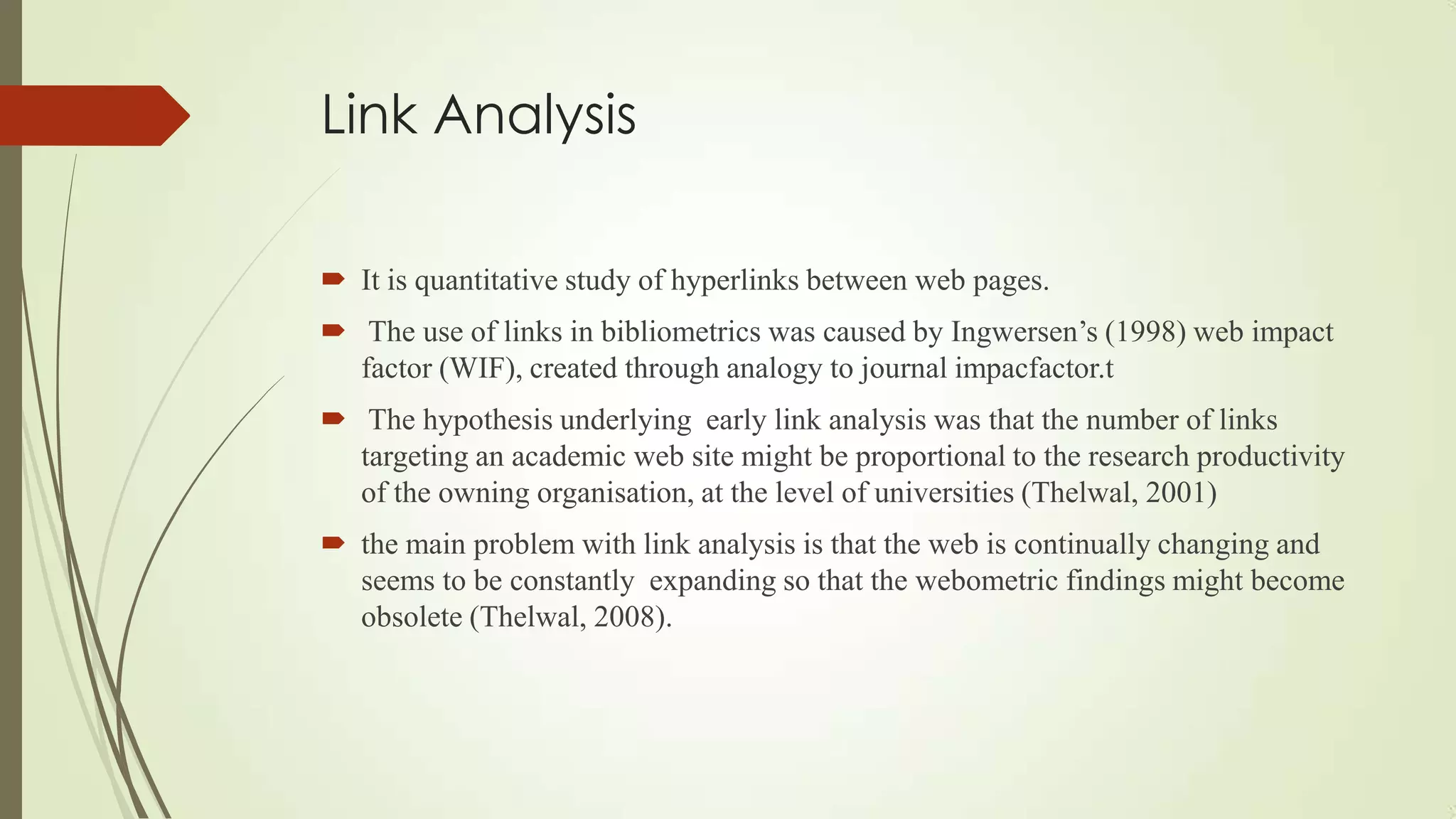Link Analysis
 It is quantitative study of hyperlinks between web pages.
 The use of links in bibliometrics was caused by Ingwersen‟s (1998) web impact
factor (WIF), created through analogy to journal impacfactor.t
 The hypothesis underlying early link analysis was that the number of links
targeting an academic web site might be proportional to the research productivity
of the owning organisation, at the level of universities (Thelwal, 2001)
 the main problem with link analysis is that the web is continually changing and
seems to be constantly expanding so that the webometric findings might become
obsolete (Thelwal, 2008).
 