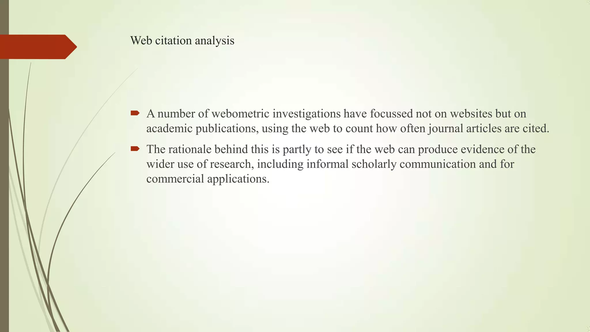 Web citation analysis
 A number of webometric investigations have focussed not on websites but on
academic publications, using the web to count how often journal articles are cited.
 The rationale behind this is partly to see if the web can produce evidence of the
wider use of research, including informal scholarly communication and for
commercial applications.
 