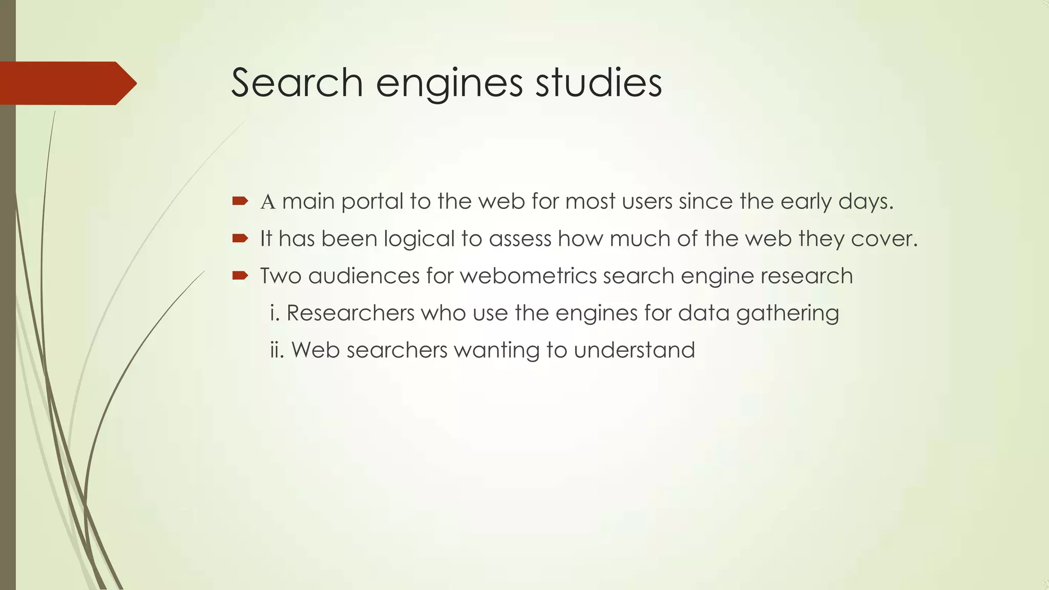Search engines studies
 A main portal to the web for most users since the early days.
 It has been logical to assess how much of the web they cover.
 Two audiences for webometrics search engine research
i. Researchers who use the engines for data gathering
ii. Web searchers wanting to understand
 