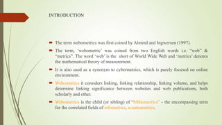 INTRODUCTION
 The term webometrics was first coined by Almind and Ingwersen (1997).
 The term, „webometric‟ was coined from two English words i.e. “web” &
“metrics”. The word „web‟ is the short of World Wide Web and „metrics‟ denotes
the mathematical theory of measurement.
 It is also used as a synonym to cybermetrics, which is purely focused on online
environment.
 Webometrics it considers linking, linking relationship, linking volume, and helps
determine linking significance between websites and web publications, both
scholarly and other.
 Webometrics is the child (or sibling) of “bibliometrics” - the encompassing term
for the correlated fields of infometrics, scientometrics.
 