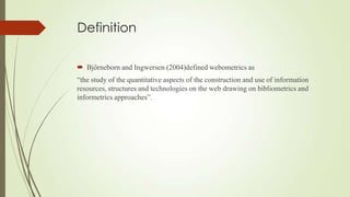 Definition
 Björneborn and Ingwersen (2004)defined webometrics as
“the study of the quantitative aspects of the construction and use of information
resources, structures and technologies on the web drawing on bibliometrics and
informetrics approaches”.
 