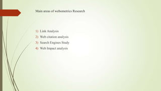 Main areas of webometrics Research
1) Link Analysis
2) Web citation analysis
3) Search Engines Study
4) Web Impact analysis
 