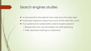 Search engines studies
 A main portal to the web for most users since the early days.
 It has been logical to assess how much of the web they cover.
 Two audiences for webometrics search engine research
i. Researchers who use the engines for data gathering
ii. Web searchers wanting to understand
 