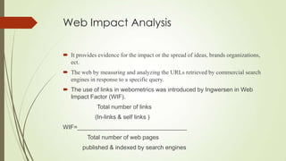 Web Impact Analysis
 It provides evidence for the impact or the spread of ideas, brands organizations,
ect.
 The web by measuring and analyzing the URLs retrieved by commercial search
engines in response to a specific query.
 The use of links in webometrics was introduced by Ingwersen in Web
Impact Factor (WIF).
Total number of links
(In-links & self links )
WIF=_________________________________
Total number of web pages
published & indexed by search engines
 