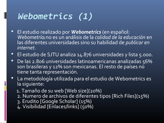 Webometrics (1)
 El estudio realizado por Webometrics (en español:
Webometría) no es un análisis de la calidad de la educación en
las diferentes universidades sino su habilidad de publicar en
internet.
 El estudio de SJTU analiza 14.876 universidades y lista 5.000.
 De las 2.806 universidades latinoamericanas analizadas 56%
son brasileras y 12% son mexicanas. El resto de países no
tiene tanta representación.
 La metodología utilizada para el estudio de Webometrics es
la siguiente:
1. Tamaño de su web [Web size](20%)
2. Numero de archivos de diferentes tipos [Rich Files](15%)
3. Erudito [Google Scholar] (15%)
4. Visibilidad [Enlaces/links] (50%)
 