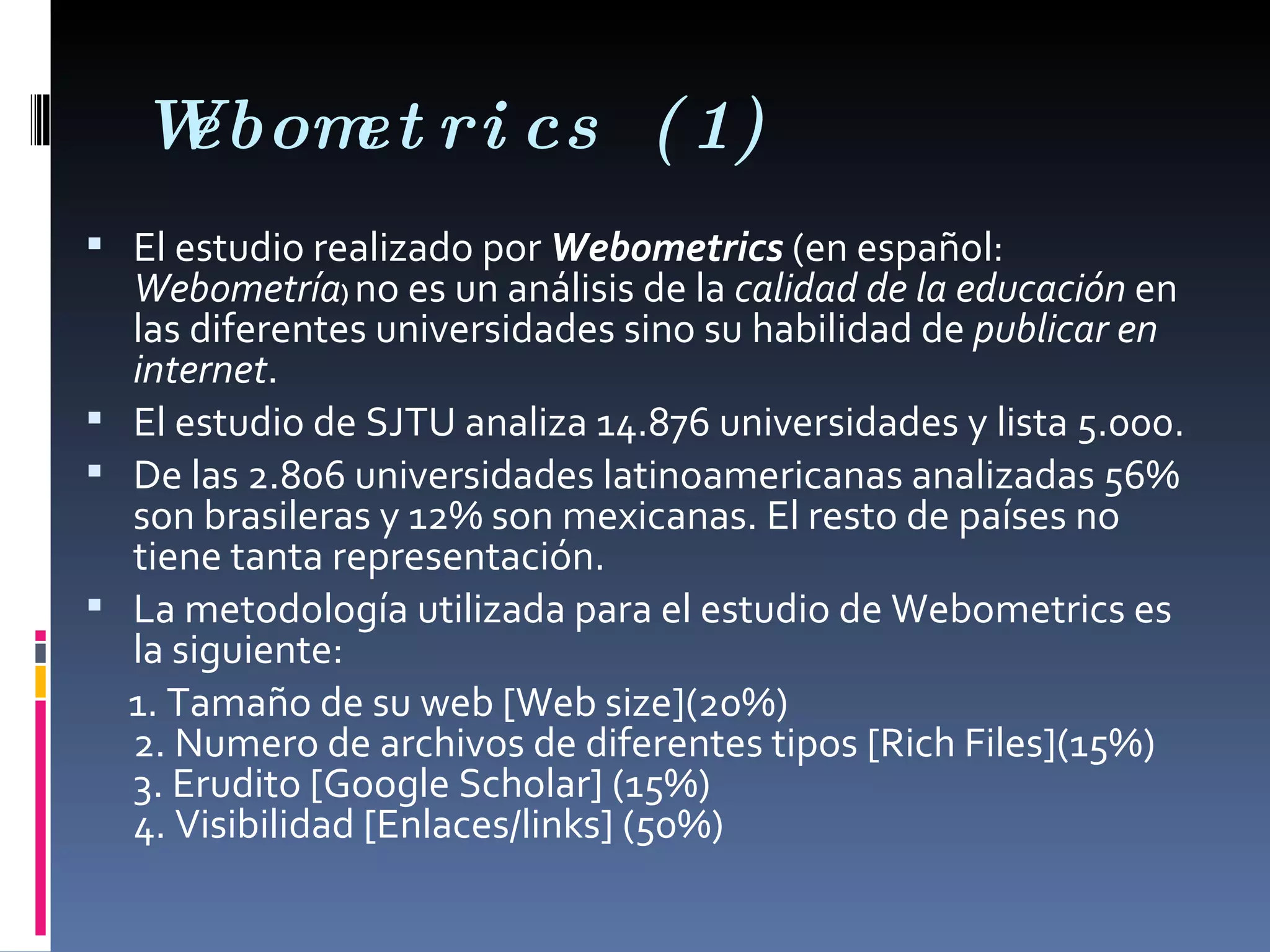 Webometrics (1) El estudio realizado por  Webometrics  (en español:  Webometría )  no es un análisis de la  calidad de la educación  en las diferentes universidades sino su habilidad de  publicar en internet .  El estudio de SJTU analiza 14.876 universidades y lista 5.000. De las 2.806 universidades latinoamericanas analizadas 56% son brasileras y 12% son mexicanas. El resto de países no tiene tanta representación.  La metodología utilizada para el estudio de Webometrics es la siguiente: 1. Tamaño de su web [Web size](20%) 2. Numero de archivos de diferentes tipos [Rich Files](15%) 3. Erudito [Google Scholar] (15%) 4. Visibilidad [Enlaces/links] (50%) 