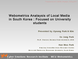 Webometrics Analaysis of Local Media  in South Korea : Focused on University students Presented by Jiyoung Park & Kim Se Jung Park Ph.D. Student, Georgia State University, USA Han Woo Park Director, Cyber Emotions Research Center Associate Professor, Yeungnam University, South Korea Presented at 2011 SICSS, Shanghai, 18 Aug 2011 Cyber Emotions Research Institute  WCU Webometrics Institute 