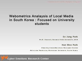 Webometrics Analaysis of Local Media  in South Korea : Focused on University students Se Jung Park Ph.D. Student, Georgia State University, USA Han Woo Park Director, Cyber Emotions Research Center Associate Professor, Yeungnam University, South Korea Presented at 2011 SICSS, Shanghai, 18 Aug 2011 Cyber Emotions Research Center 