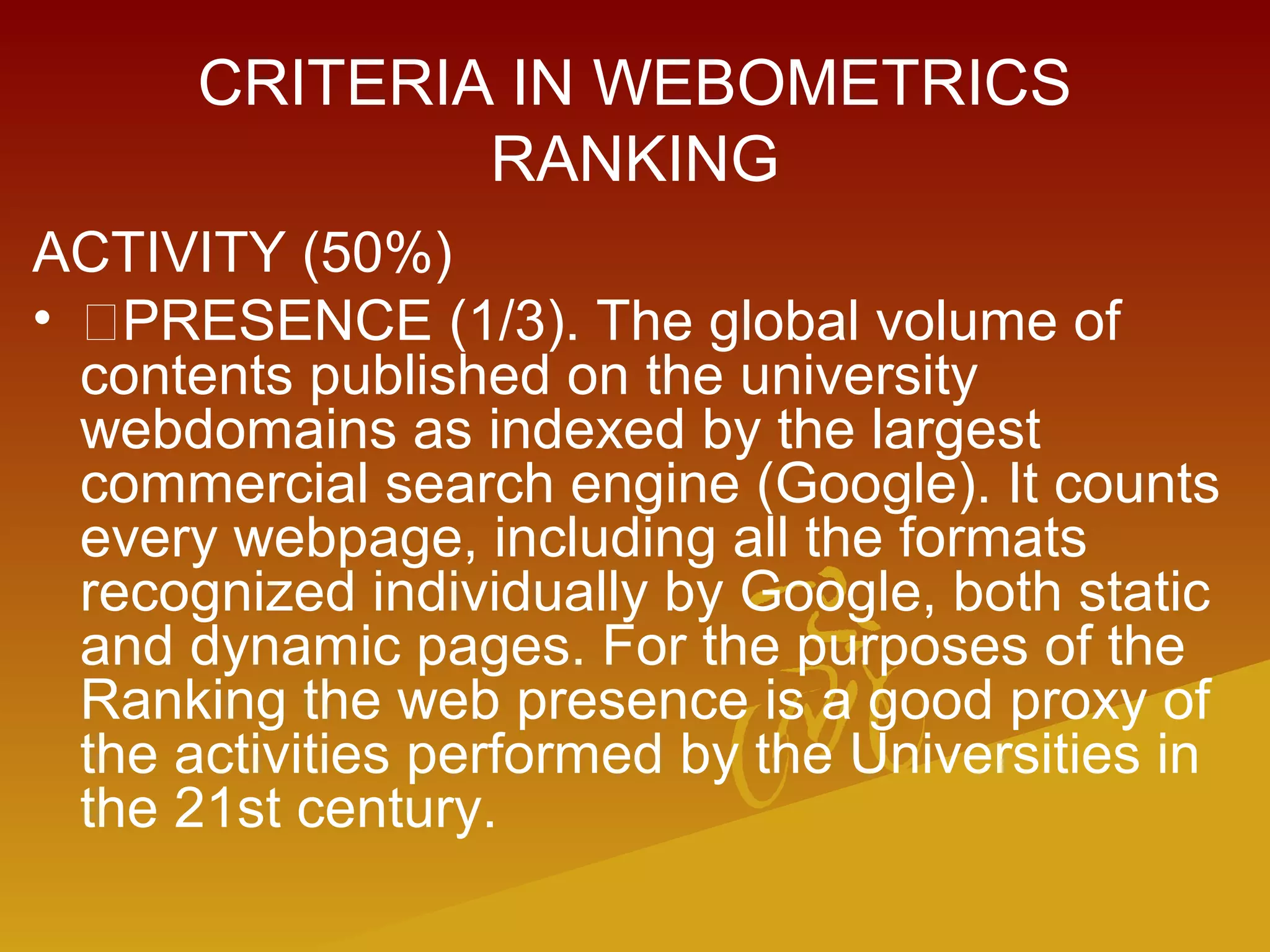 CRITERIA IN WEBOMETRICS
RANKING
ACTIVITY (50%)
• PRESENCE (1/3). The global volume of
contents published on the university
webdomains as indexed by the largest
commercial search engine (Google). It counts
every webpage, including all the formats
recognized individually by Google, both static
and dynamic pages. For the purposes of the
Ranking the web presence is a good proxy of
the activities performed by the Universities in
the 21st century.
 