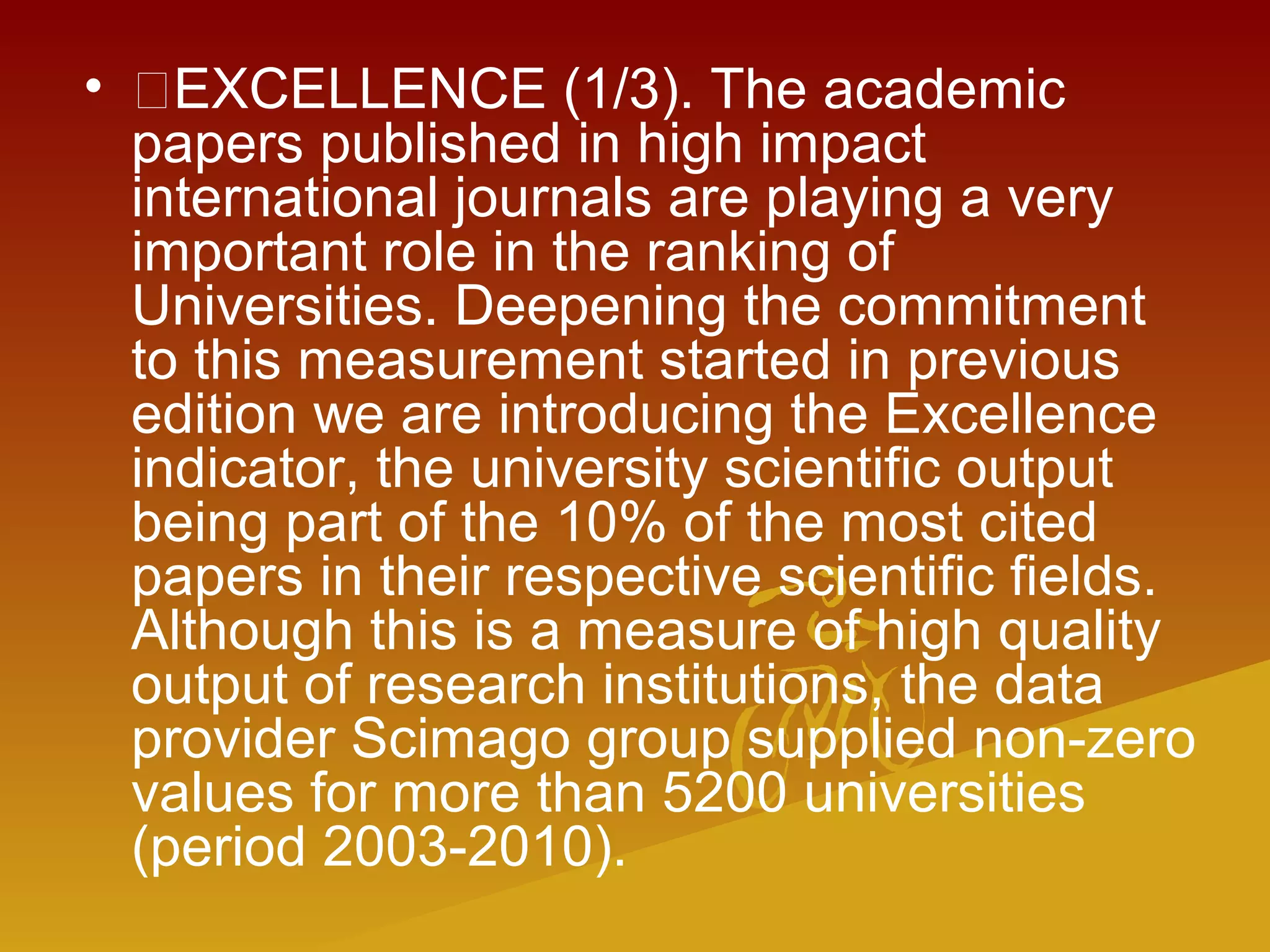 • EXCELLENCE (1/3). The academic
papers published in high impact
international journals are playing a very
important role in the ranking of
Universities. Deepening the commitment
to this measurement started in previous
edition we are introducing the Excellence
indicator, the university scientific output
being part of the 10% of the most cited
papers in their respective scientific fields.
Although this is a measure of high quality
output of research institutions, the data
provider Scimago group supplied non-zero
values for more than 5200 universities
(period 2003-2010).
 