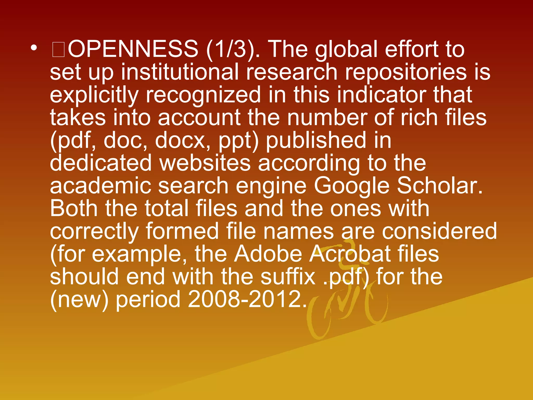 • OPENNESS (1/3). The global effort to
set up institutional research repositories is
explicitly recognized in this indicator that
takes into account the number of rich files
(pdf, doc, docx, ppt) published in
dedicated websites according to the
academic search engine Google Scholar.
Both the total files and the ones with
correctly formed file names are considered
(for example, the Adobe Acrobat files
should end with the suffix .pdf) for the
(new) period 2008-2012.
 