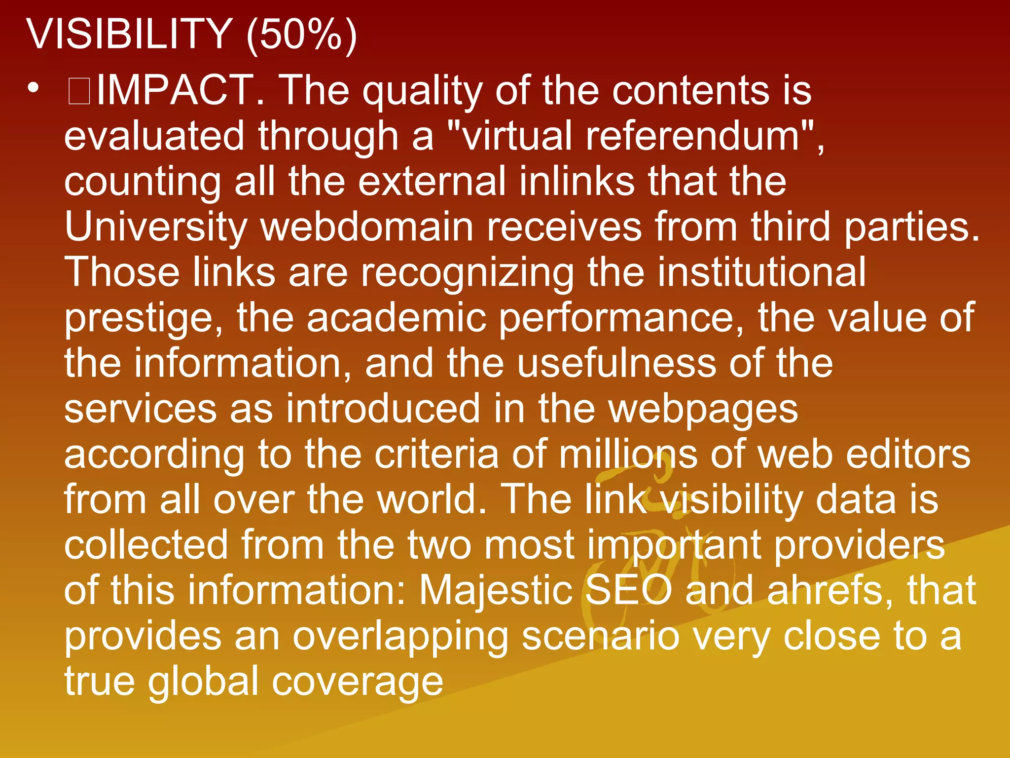 VISIBILITY (50%)
• IMPACT. The quality of the contents is
evaluated through a "virtual referendum",
counting all the external inlinks that the
University webdomain receives from third parties.
Those links are recognizing the institutional
prestige, the academic performance, the value of
the information, and the usefulness of the
services as introduced in the webpages
according to the criteria of millions of web editors
from all over the world. The link visibility data is
collected from the two most important providers
of this information: Majestic SEO and ahrefs, that
provides an overlapping scenario very close to a
true global coverage
 