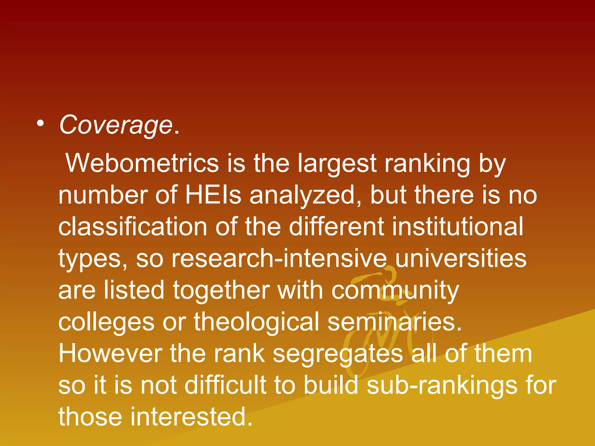 • Coverage.
Webometrics is the largest ranking by
number of HEIs analyzed, but there is no
classification of the different institutional
types, so research-intensive universities
are listed together with community
colleges or theological seminaries.
However the rank segregates all of them
so it is not difficult to build sub-rankings for
those interested.
 