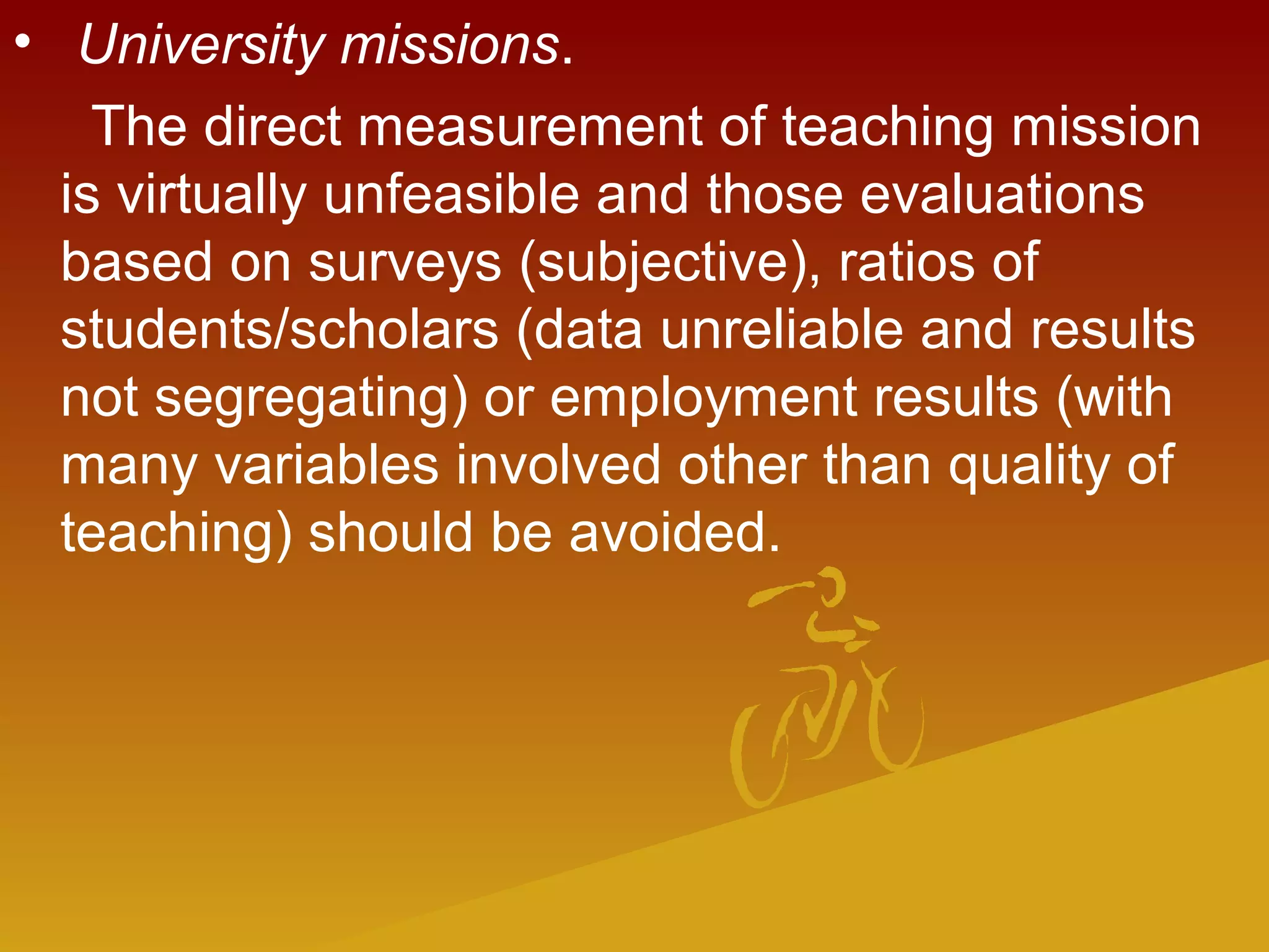 •  University missions.
The direct measurement of teaching mission
is virtually unfeasible and those evaluations
based on surveys (subjective), ratios of
students/scholars (data unreliable and results
not segregating) or employment results (with
many variables involved other than quality of
teaching) should be avoided.
 