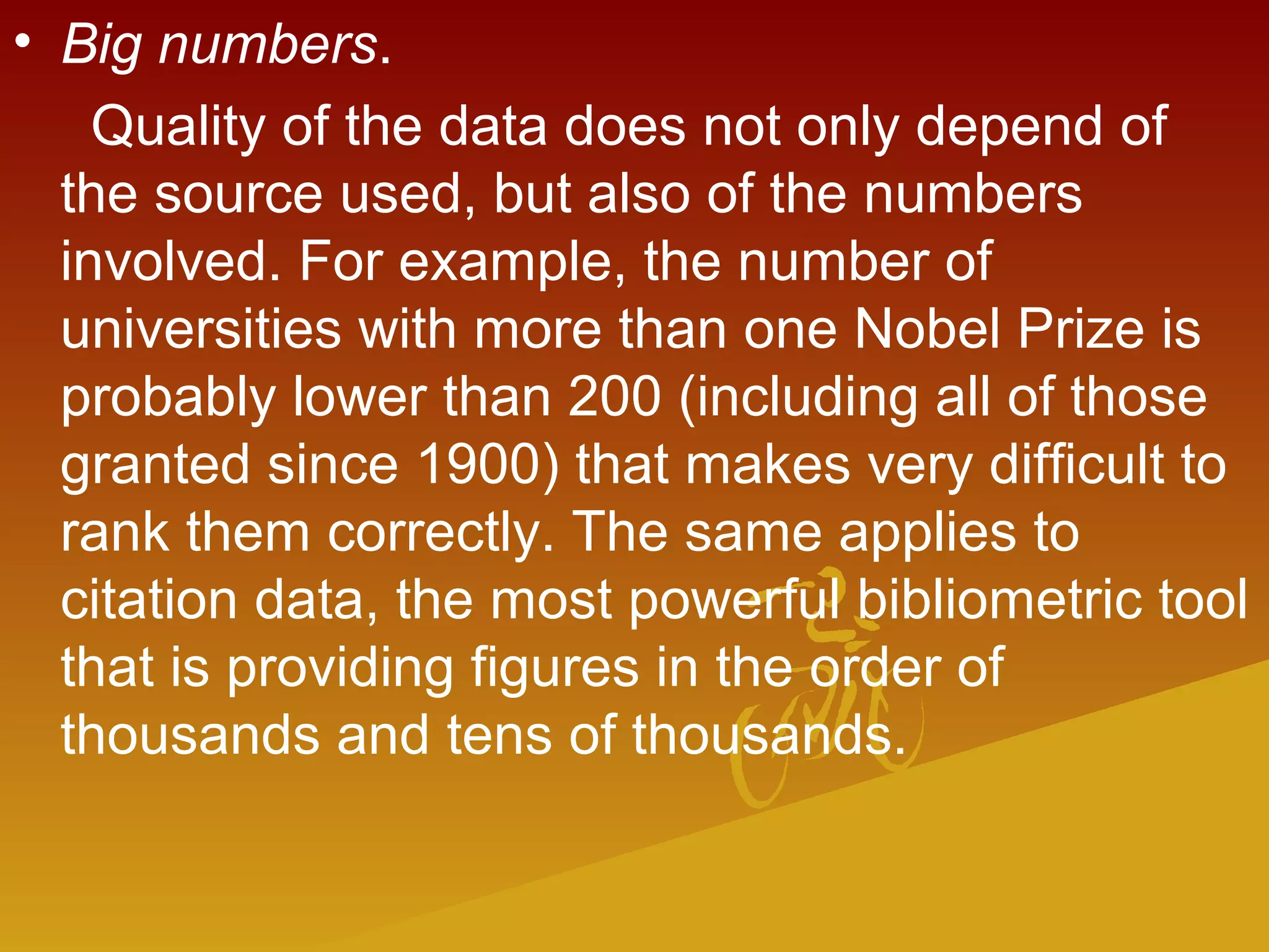 • Big numbers.
Quality of the data does not only depend of
the source used, but also of the numbers
involved. For example, the number of
universities with more than one Nobel Prize is
probably lower than 200 (including all of those
granted since 1900) that makes very difficult to
rank them correctly. The same applies to
citation data, the most powerful bibliometric tool
that is providing figures in the order of
thousands and tens of thousands.
 