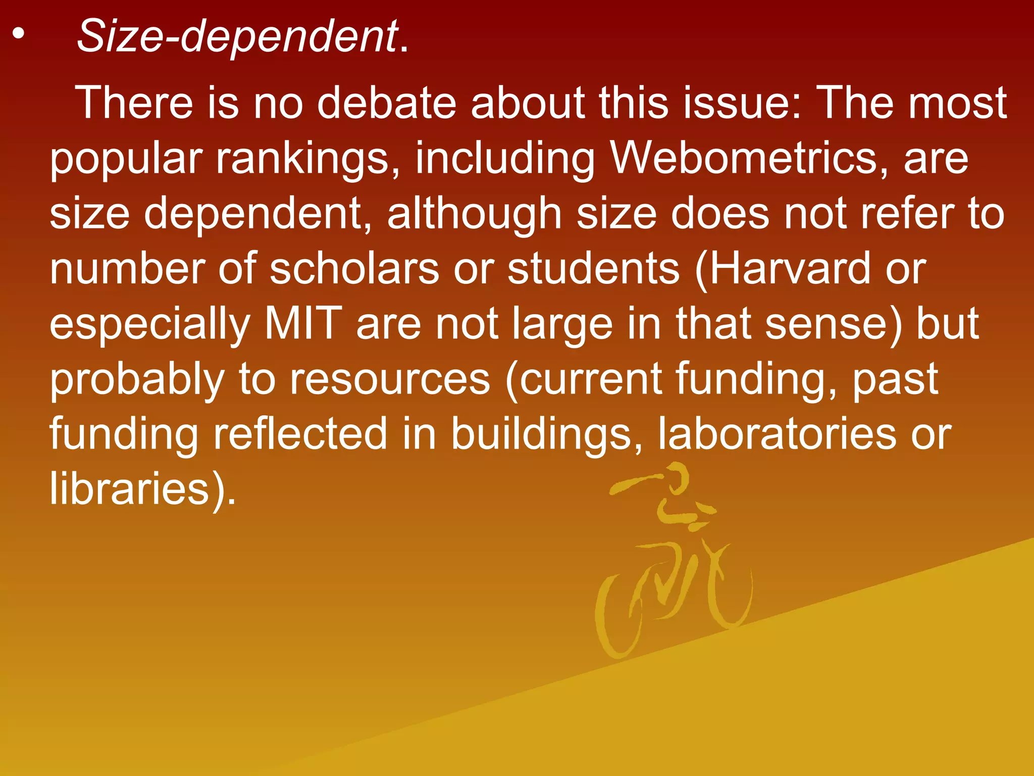 •   Size-dependent.
There is no debate about this issue: The most
popular rankings, including Webometrics, are
size dependent, although size does not refer to
number of scholars or students (Harvard or
especially MIT are not large in that sense) but
probably to resources (current funding, past
funding reflected in buildings, laboratories or
libraries).
 