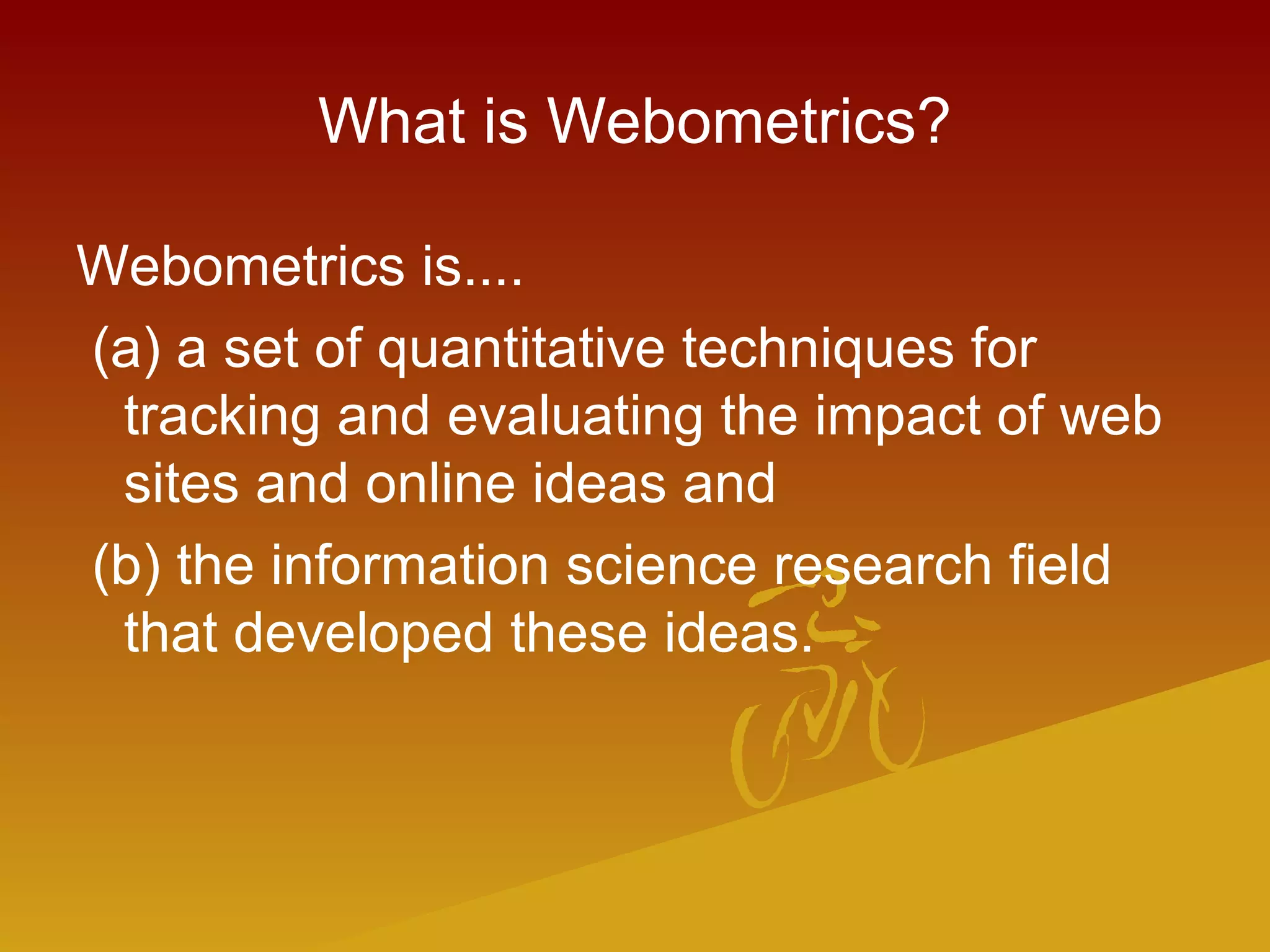 What is Webometrics?
Webometrics is....
(a) a set of quantitative techniques for
tracking and evaluating the impact of web
sites and online ideas and
(b) the information science research field
that developed these ideas.
 