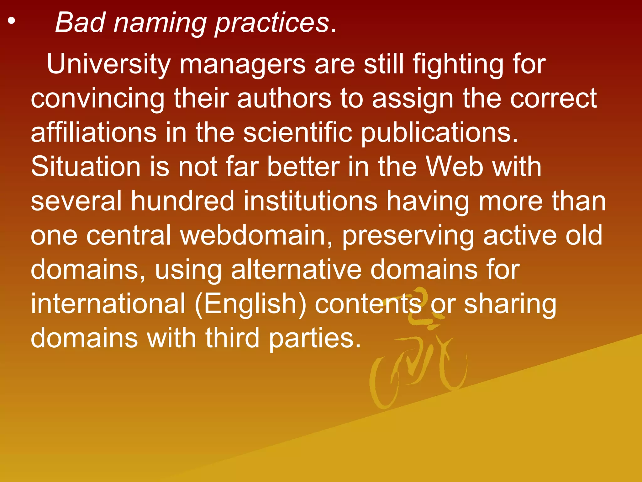 •    Bad naming practices.
University managers are still fighting for
convincing their authors to assign the correct
affiliations in the scientific publications.
Situation is not far better in the Web with
several hundred institutions having more than
one central webdomain, preserving active old
domains, using alternative domains for
international (English) contents or sharing
domains with third parties.
 
