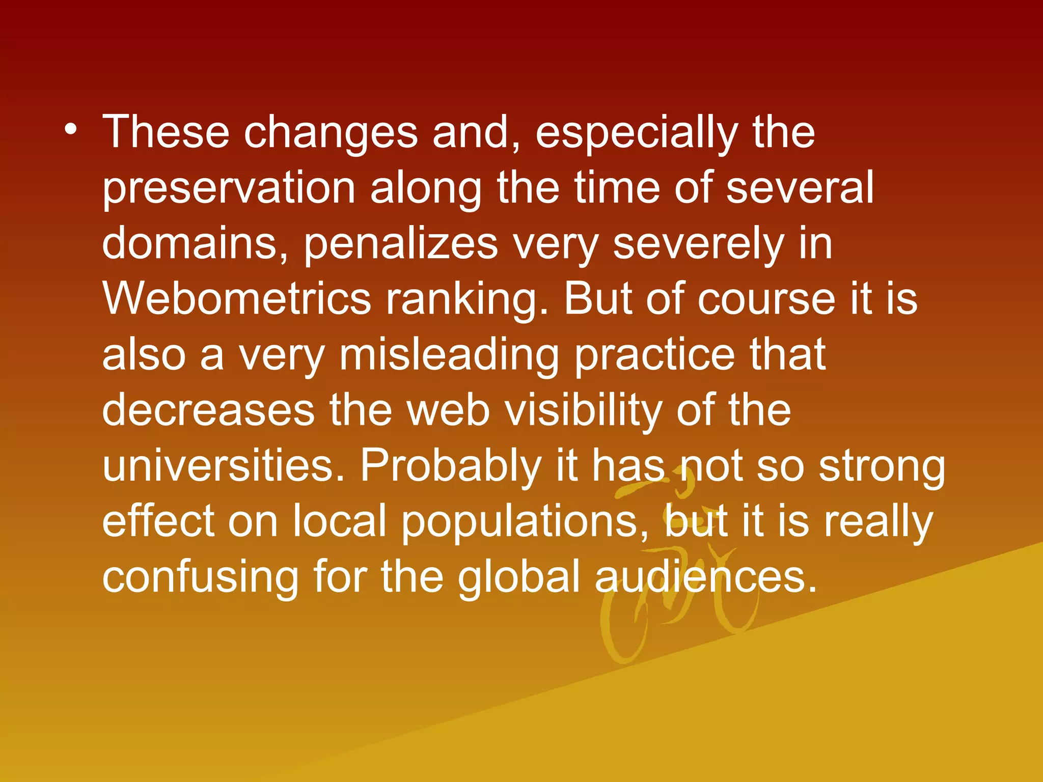 • These changes and, especially the
preservation along the time of several
domains, penalizes very severely in
Webometrics ranking. But of course it is
also a very misleading practice that
decreases the web visibility of the
universities. Probably it has not so strong
effect on local populations, but it is really
confusing for the global audiences.
 