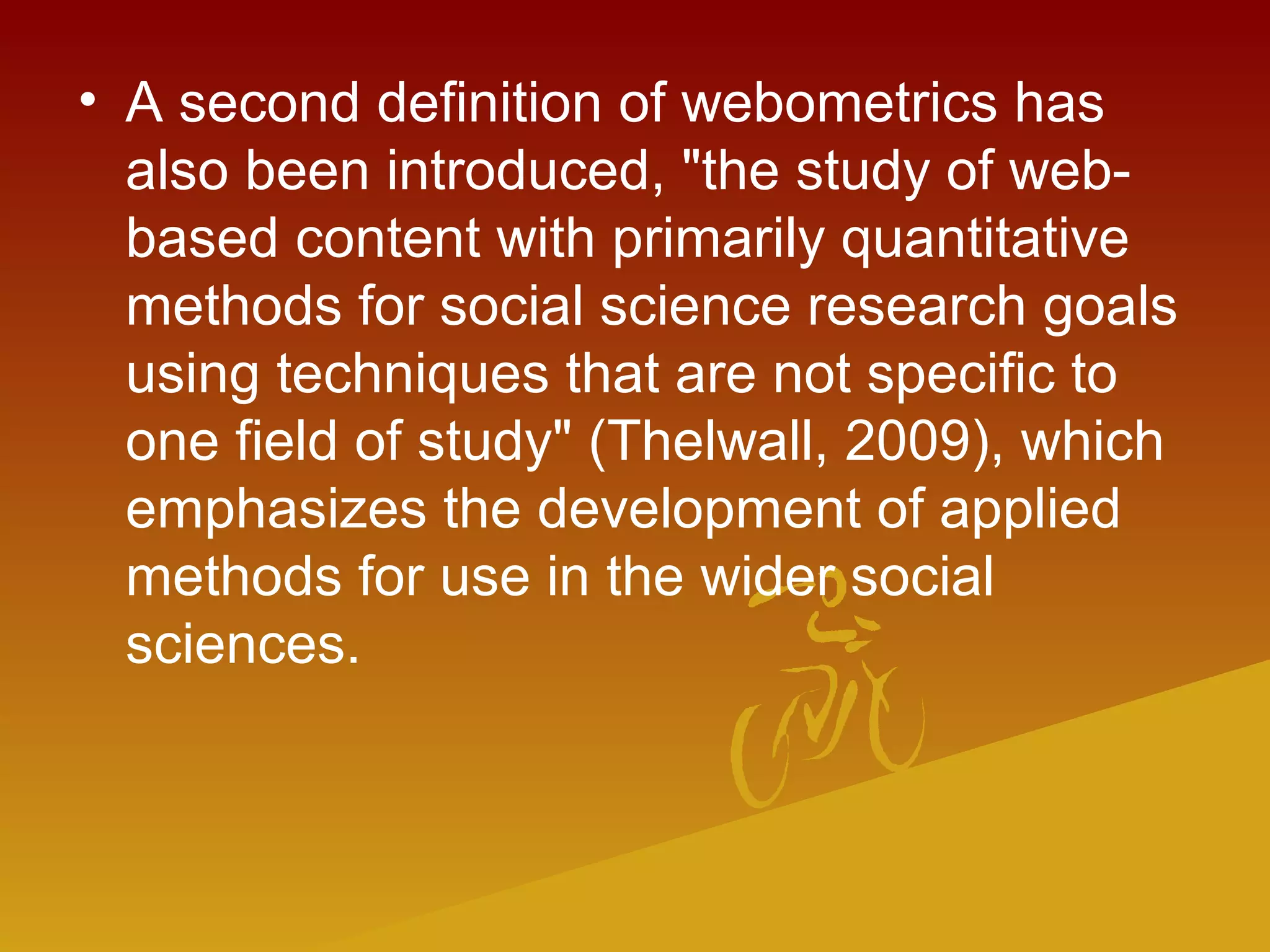 • A second definition of webometrics has
also been introduced, "the study of web-
based content with primarily quantitative
methods for social science research goals
using techniques that are not specific to
one field of study" (Thelwall, 2009), which
emphasizes the development of applied
methods for use in the wider social
sciences.
 