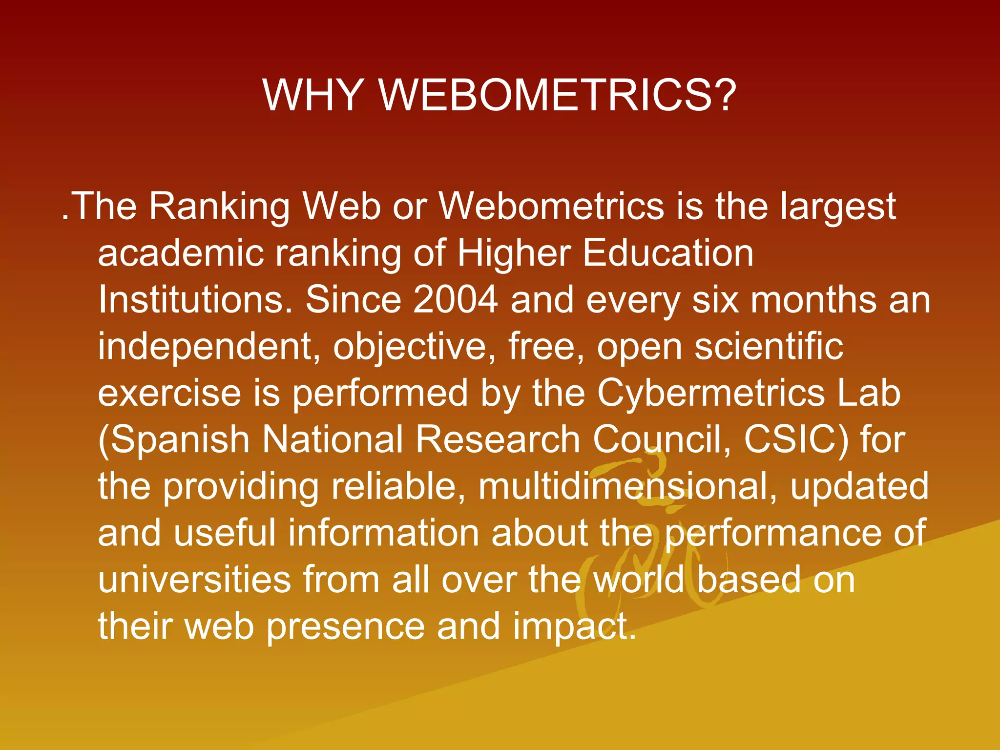 WHY WEBOMETRICS?
.The Ranking Web or Webometrics is the largest
academic ranking of Higher Education
Institutions. Since 2004 and every six months an
independent, objective, free, open scientific
exercise is performed by the Cybermetrics Lab
(Spanish National Research Council, CSIC) for
the providing reliable, multidimensional, updated
and useful information about the performance of
universities from all over the world based on
their web presence and impact.
 