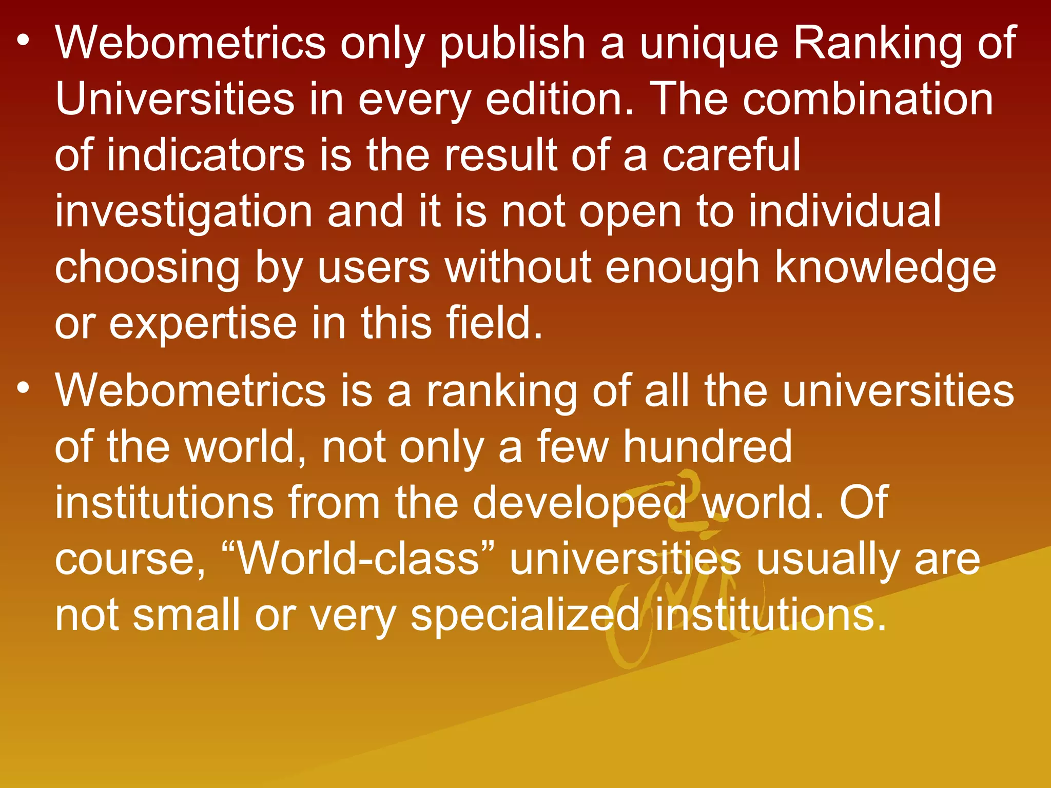 • Webometrics only publish a unique Ranking of
Universities in every edition. The combination
of indicators is the result of a careful
investigation and it is not open to individual
choosing by users without enough knowledge
or expertise in this field.
• Webometrics is a ranking of all the universities
of the world, not only a few hundred
institutions from the developed world. Of
course, “World-class” universities usually are
not small or very specialized institutions.
 