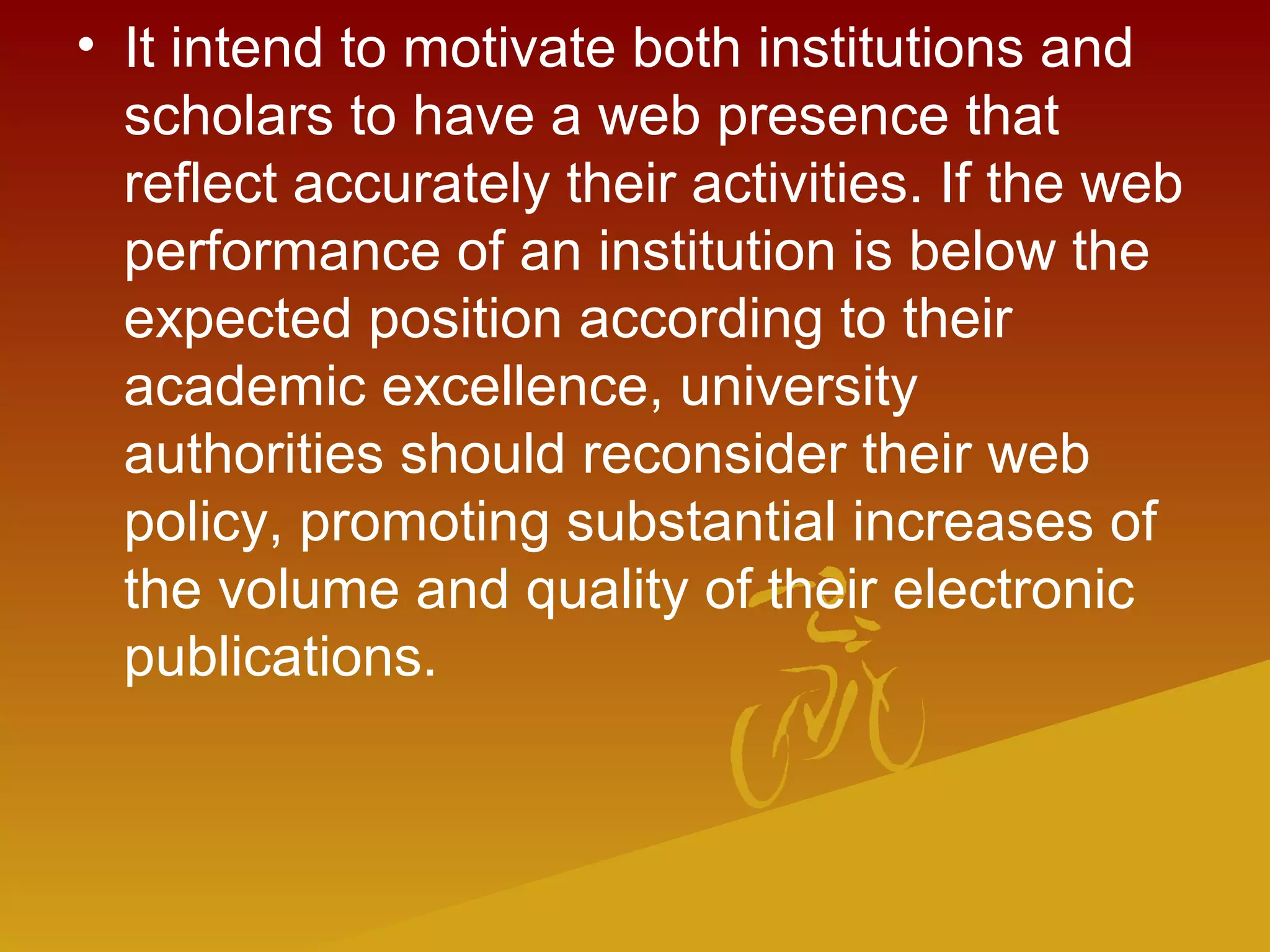 • It intend to motivate both institutions and
scholars to have a web presence that
reflect accurately their activities. If the web
performance of an institution is below the
expected position according to their
academic excellence, university
authorities should reconsider their web
policy, promoting substantial increases of
the volume and quality of their electronic
publications.
 