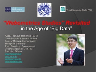 Virtual Knowledge Studio (VKS)

“Webometrics Studies” Revisited
in the Age of ―Big Data‖

Asso. Prof. Dr. Han Woo PARK
CyberEmotions Research Institute
Dept. of Media & Communication
YeungNam University
214-1 Dae-dong, Gyeongsan-si,
Gyeongsangbuk-do 712-749
Republic of Korea
www.hanpark.net
cerc.yu.ac.kr
eastasia.yu.ac.kr
asia-triplehelix.org

 