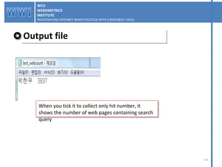 Output file WCU WEBOMETRICS INSTITUTE INVESTIGATING INTERNET-BASED POLITICSS WITH E-RESEARCH TOOLS  WCU WEBOMETRICS INSTITUTE INVESTIGATING INTERNET-BASED POLITICSS WITH E-RESEARCH TOOLS  When you tick it to collect only hit number, it shows the number of web pages containing search query 