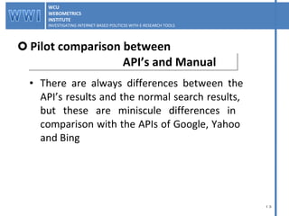 There are always differences between the   API’s results and the normal search results,  but these are miniscule differences in  comparison with the APIs of Google, Yahoo  and Bing Pilot comparison between    API’s and Manual WCU WEBOMETRICS INSTITUTE INVESTIGATING INTERNET-BASED POLITICSS WITH E-RESEARCH TOOLS  WCU WEBOMETRICS INSTITUTE INVESTIGATING INTERNET-BASED POLITICSS WITH E-RESEARCH TOOLS  