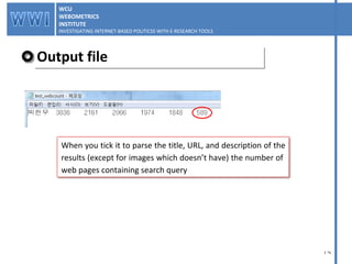 Output file WCU WEBOMETRICS INSTITUTE INVESTIGATING INTERNET-BASED POLITICSS WITH E-RESEARCH TOOLS  WCU WEBOMETRICS INSTITUTE INVESTIGATING INTERNET-BASED POLITICSS WITH E-RESEARCH TOOLS  When you tick it to parse the title, URL, and description of the results (except for images which doesn’t have) the number of  web pages containing search query 