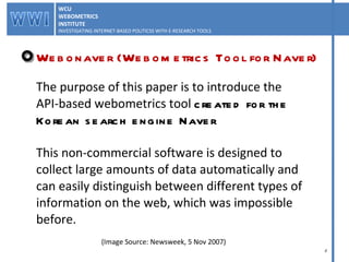 The purpose of this paper is to introduce the  API-based webometrics tool  created for the  Korean search engine Naver This non-commercial software is designed to  collect large amounts of data automatically and  can easily distinguish between different types of  information on the web, which was impossible  before.  Webonaver (Webometrics Tool for Naver) (Image Source: Newsweek, 5 Nov 2007) WCU WEBOMETRICS INSTITUTE INVESTIGATING INTERNET-BASED POLITICSS WITH E-RESEARCH TOOLS  WCU WEBOMETRICS INSTITUTE INVESTIGATING INTERNET-BASED POLITICSS WITH E-RESEARCH TOOLS  