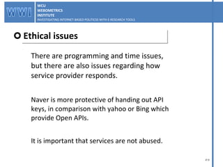 There are programming and time issues,  but there are also issues regarding how  service provider responds. Naver is more protective of handing out API  keys, in comparison with yahoo or Bing which  provide Open APIs. It is important that services are not abused. Ethical issues WCU WEBOMETRICS INSTITUTE INVESTIGATING INTERNET-BASED POLITICSS WITH E-RESEARCH TOOLS  WCU WEBOMETRICS INSTITUTE INVESTIGATING INTERNET-BASED POLITICSS WITH E-RESEARCH TOOLS  