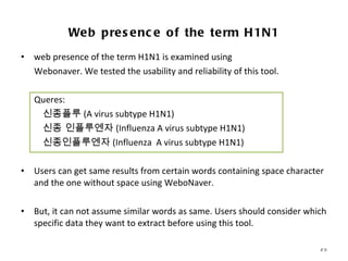 web presence of the term H1N1 is examined using Webonaver. We tested the usability and reliability of this tool.  Queres:  신종플루 ( A virus subtype H1N1 ) 신종 인플루엔자 ( Influenza A virus subtype H1N1) 신종인플루엔자 ( Influenza  A virus subtype H1N1) Users can get same results from certain words containing space character and the one without space using WeboNaver. But, it can not assume similar words as same. Users should consider which specific data they want to extract before using this tool. Web presence of the term H1N1 WCU WEBOMETRICS INSTITUTE INVESTIGATING INTERNET-BASED POLITICSS WITH E-RESEARCH TOOLS  
