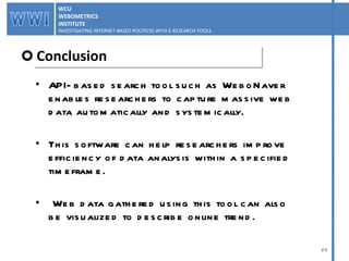 API-based search tool such as WeboNaver enables researchers to capture massive web data automatically and systemically.  This software can help researchers improve efficiency of data analysis within a specified timeframe. Web data gathered using this tool can also be visualized to describe online trend. Conclusion WCU WEBOMETRICS INSTITUTE INVESTIGATING INTERNET-BASED POLITICSS WITH E-RESEARCH TOOLS  WCU WEBOMETRICS INSTITUTE INVESTIGATING INTERNET-BASED POLITICSS WITH E-RESEARCH TOOLS  