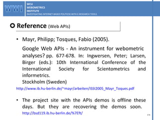 Mayr, Philipp; Tosques, Fabio (2005).  Google Web APIs - An instrument for webometric  analyses?  pp. 677-678. In: Ingwersen, Peter; Larsen, Birger (eds.): 10th International Conference of the International Society for Scientometrics and informetrics. Stockholm (Sweden) http://www.ib.hu-berlin.de/~mayr/arbeiten/ISSI2005_Mayr_Toques.pdf The project site with the APIs demos is offline these days. But they are recovering the demos soon.  http://bsd119.ib.hu-berlin.de/%7Eft/ Reference  (Web APIs) WCU WEBOMETRICS INSTITUTE INVESTIGATING INTERNET-BASED POLITICSS WITH E-RESEARCH TOOLS  WCU WEBOMETRICS INSTITUTE INVESTIGATING INTERNET-BASED POLITICSS WITH E-RESEARCH TOOLS  