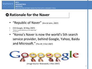 Rationale for the Naver “ Republic of Naver”  (Kim & Sohn, 2007) CEO Google, 30 May 2007) “ Korea is a great laboratory of the digital age.”  (Eric Schmidt,  “ Korea’s Naver is now the world’s 5th search  service provider, behind Google, Yahoo, Baidu  and Microsoft.”   (The AP, 9 Oct 2007) (Image Source: Newsweek, 5 Nov 2007) WCU WEBOMETRICS INSTITUTE INVESTIGATING INTERNET-BASED POLITICSS WITH E-RESEARCH TOOLS  WCU WEBOMETRICS INSTITUTE INVESTIGATING INTERNET-BASED POLITICSS WITH E-RESEARCH TOOLS  