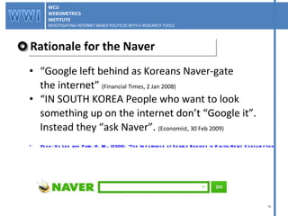 Rationale for the Naver “ Google left behind as Koreans Naver-gate  the internet ”  (Financial Times, 2 Jan 2008) “ IN SOUTH KOREA People who want to look something up on the internet don’t “Google it”.  Instead they “ask Naver”.  (Economist, 30 Feb 2009) Yeon-Ok Lee and Park. H. W., (2008). "The Importance of Search Engines in Digital News Consumption A Comparative Study Between South Korea and the UK". refereed paper presented at the Workshop “Gatekeepers in a Digital Asian-European Media Landscape: The rising structural power of Internet search engines”(2008). WCU WEBOMETRICS INSTITUTE INVESTIGATING INTERNET-BASED POLITICSS WITH E-RESEARCH TOOLS  WCU WEBOMETRICS INSTITUTE INVESTIGATING INTERNET-BASED POLITICSS WITH E-RESEARCH TOOLS  