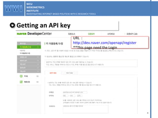 Getting an API key WCU WEBOMETRICS INSTITUTE INVESTIGATING INTERNET-BASED POLITICSS WITH E-RESEARCH TOOLS  WCU WEBOMETRICS INSTITUTE INVESTIGATING INTERNET-BASED POLITICSS WITH E-RESEARCH TOOLS  URL  :  http://dev.naver.com/openapi/register **This page need the Login 