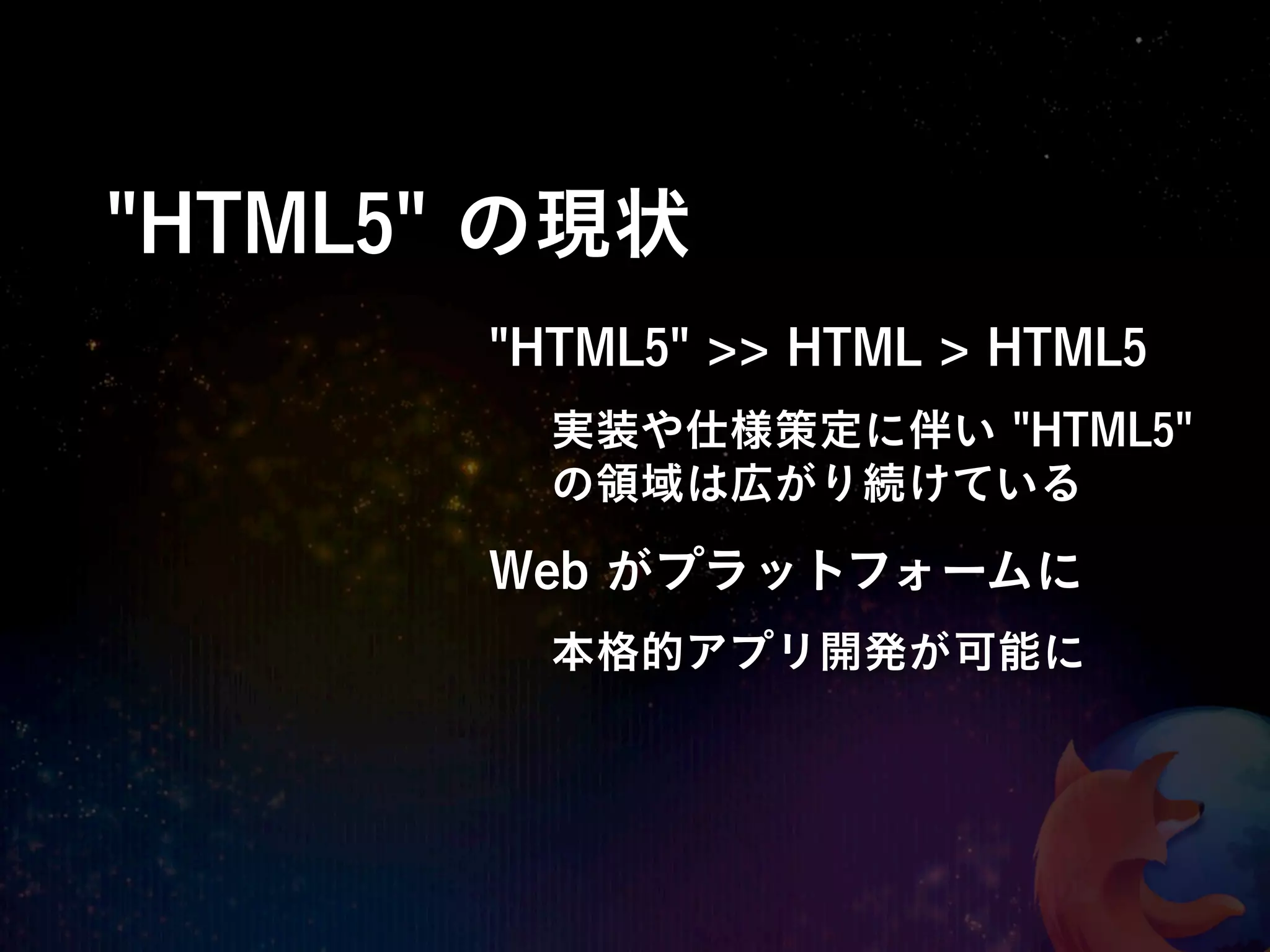 "HTML5" の現状
       "HTML5" >> HTML > HTML5
         実装や仕様策定に伴い "HTML5"
         の領域は広がり続けている

       Web がプラットフォームに
         本格的アプリ開発が可能に
 