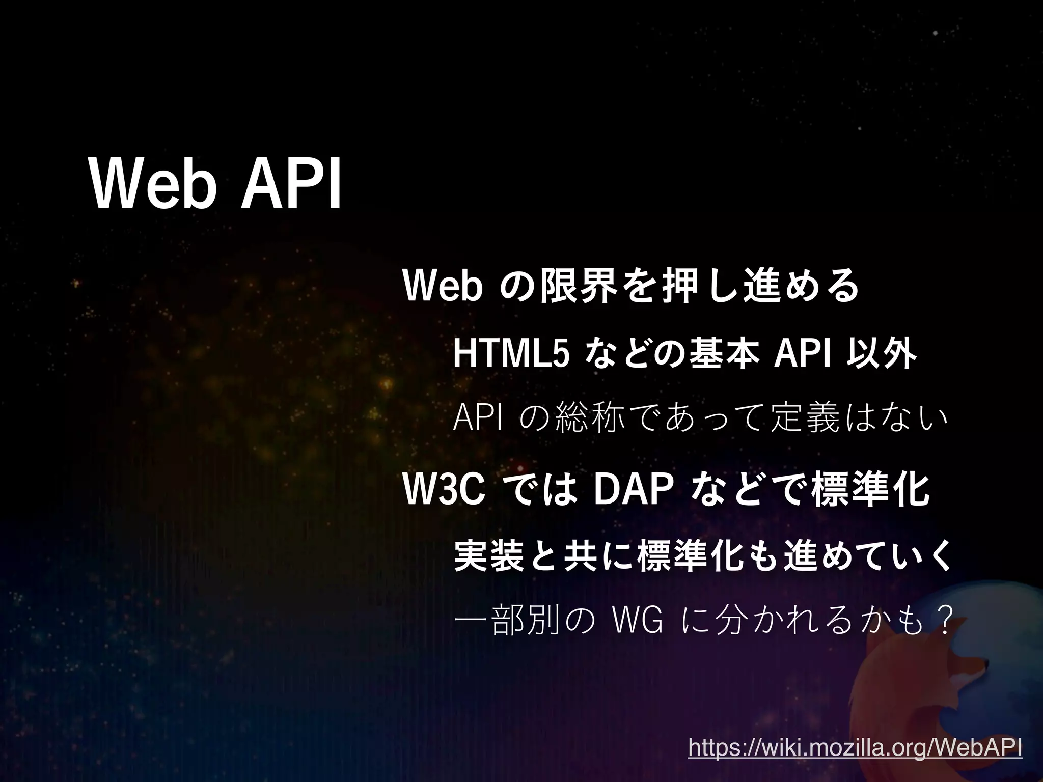 Web API
          Web の限界を押し進める
           HTML5 などの基本 API 以外
           API の総称であって定義はない

          W3C では DAP などで標準化
           実装と共に標準化も進めていく
           一部別の WG に分かれるかも？


                    https://wiki.mozilla.org/WebAPI
 