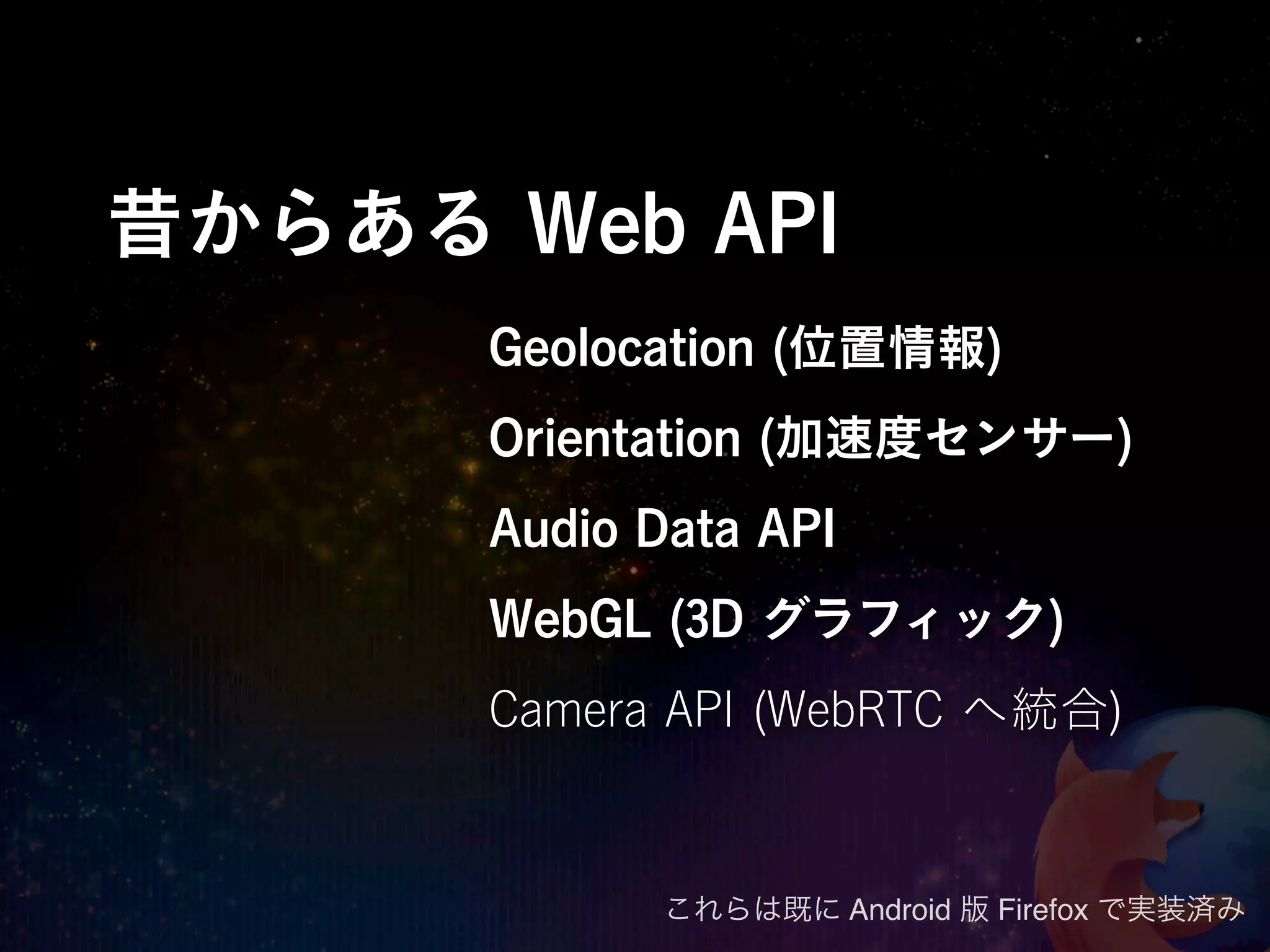 昔からある Web API
      Geolocation (位置情報)
      Orientation (加速度センサー)
      Audio Data API
      WebGL (3D グラフィック)
      Camera API (WebRTC へ統合)


             これらは既に Android 版 Firefox で実装済み
 
