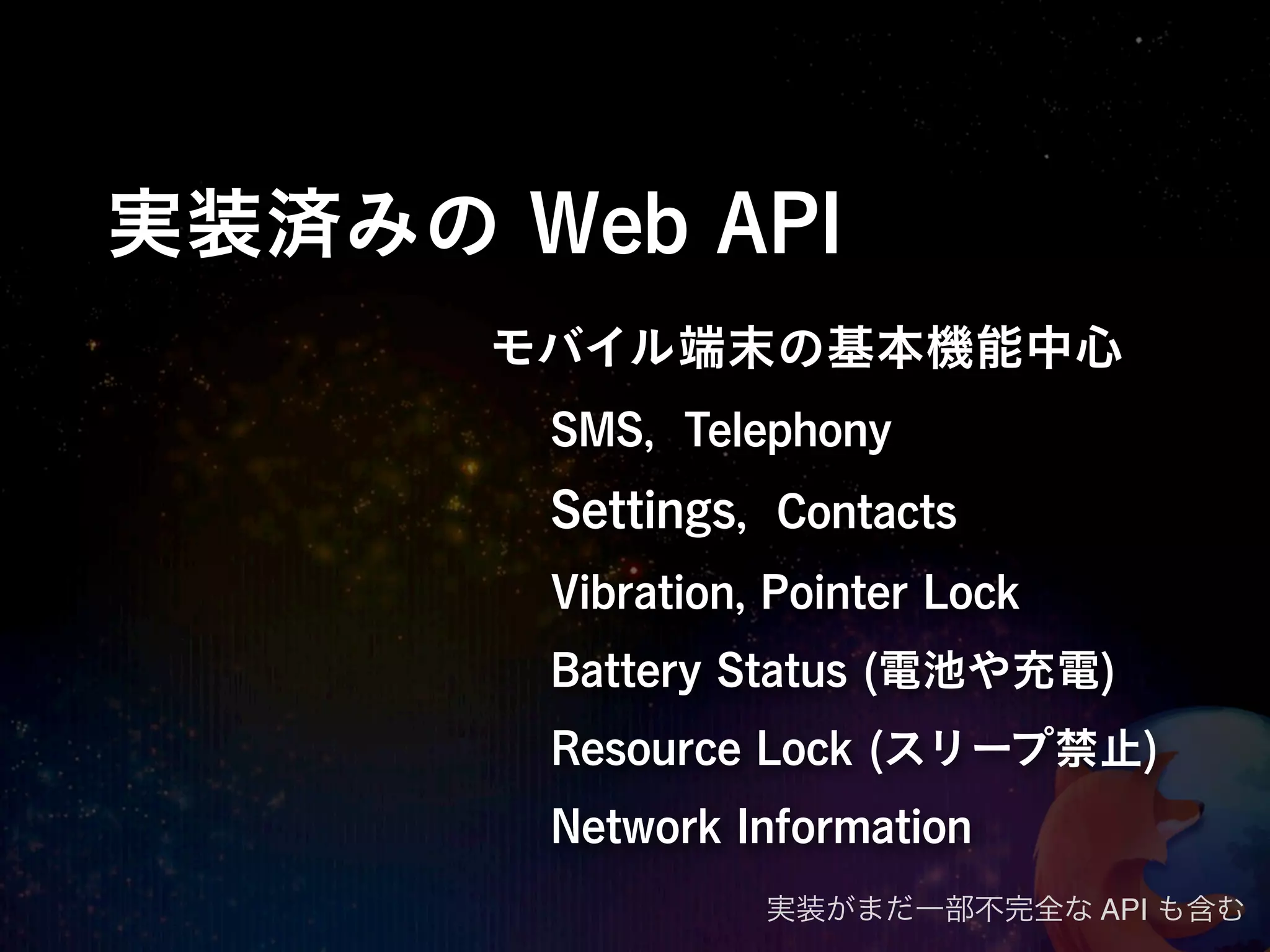 実装済みの Web API
      モバイル端末の基本機能中心
       SMS, Telephony
       Settings, Contacts
       Vibration, Pointer Lock
       Battery Status (電池や充電)
       Resource Lock (スリープ禁止)
       Network Information
                 実装がまだ一部不完全な API も含む
 